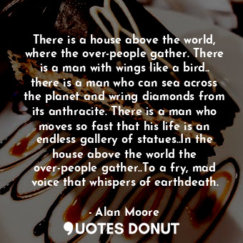 There is a house above the world, where the over-people gather. There is a man with wings like a bird.. there is a man who can sea across the planet and wring diamonds from its anthracite. There is a man who moves so fast that his life is an endless gallery of statues..In the house above the world the over-people gather..To a fry, mad voice that whispers of earthdeath.