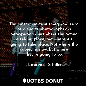  The most important thing you learn as a sports photographer is anticipation - no... - Lawrence Schiller - Quotes Donut