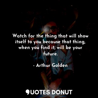 Watch for the thing that will show itself to you because that thing, when you find it, will be your future.