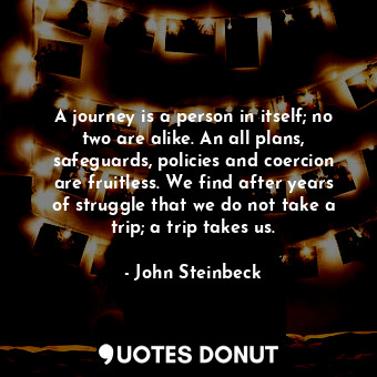 A journey is a person in itself; no two are alike. An all plans, safeguards, policies and coercion are fruitless. We find after years of struggle that we do not take a trip; a trip takes us.