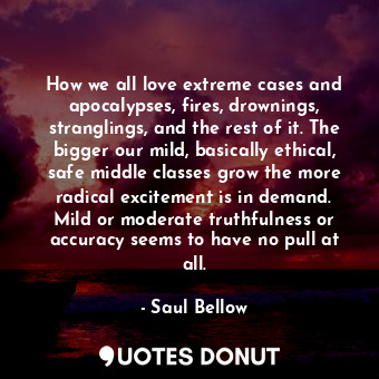 How we all love extreme cases and apocalypses, fires, drownings, stranglings, and the rest of it. The bigger our mild, basically ethical, safe middle classes grow the more radical excitement is in demand. Mild or moderate truthfulness or accuracy seems to have no pull at all.