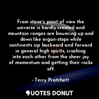 From stone’s point of view the universe is hardly created and mountain ranges are bouncing up and down like organ-stops while continents zip backward and forward in general high spirits, crashing into each other from the sheer joy of momentum and getting their rocks off.