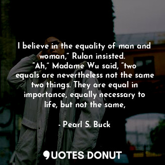I believe in the equality of man and woman,” Rulan insisted.   “Ah,” Madame Wu said, “two equals are nevertheless not the same two things. They are equal in importance, equally necessary to life, but not the same,