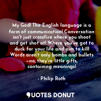 My God! The English language is a form of communication! Conversation isn't just crossfire where you shoot and get shot at! Where you've got to duck for your life and aim to kill! Words aren't only bombs and bullets —no, they're little gifts, containing meanings!