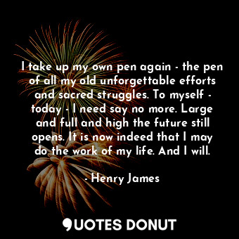 I take up my own pen again - the pen of all my old unforgettable efforts and sacred struggles. To myself - today - I need say no more. Large and full and high the future still opens. It is now indeed that I may do the work of my life. And I will.