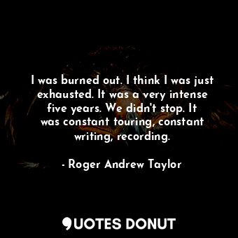  I was burned out. I think I was just exhausted. It was a very intense five years... - Roger Andrew Taylor - Quotes Donut