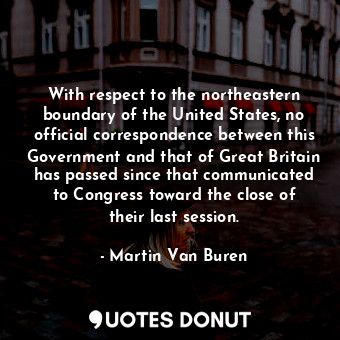 With respect to the northeastern boundary of the United States, no official correspondence between this Government and that of Great Britain has passed since that communicated to Congress toward the close of their last session.