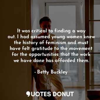 It was critical to finding a way out. I had assumed young women knew the history of feminism and must have felt gratitude to the movement for the opportunities that the work we have done has afforded them.