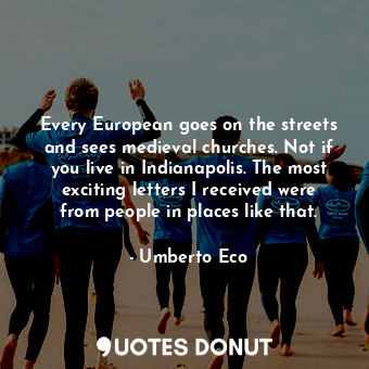 Every European goes on the streets and sees medieval churches. Not if you live in Indianapolis. The most exciting letters I received were from people in places like that.