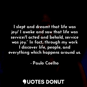 I slept and dreamt that life was joy/ I awoke and saw that life was service/I acted and behold, service was joy.” In fact, through my work I discover life, people, and everything which happens around us.