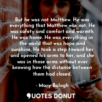 But he was not Matthew. He was everything that Matthew was not. He was safety and comfort and warmth. He was home. He was everything in the world that was hope and sunshine. He took a step toward her and opened his arms to her, and she was in those arms without ever knowing how the distance between them had closed.