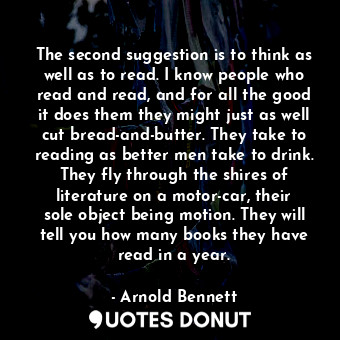 The second suggestion is to think as well as to read. I know people who read and read, and for all the good it does them they might just as well cut bread-and-butter. They take to reading as better men take to drink. They fly through the shires of literature on a motor-car, their sole object being motion. They will tell you how many books they have read in a year.