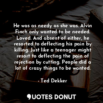 He was as needy as she was. Alvin Finch only wanted to be needed. Loved. And absent of either, he resorted to deflecting his pain by killing. Just like a teenager might resort to deflecting the pain of rejection by cutting. People did a lot of crazy things to be wanted.
