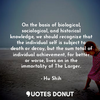On the basis of biological, sociological, and historical knowledge, we should recognize that the individual self is subject to death or decay, but the sum total of individual achievement, for better or worse, lives on in the immortality of The Larger.