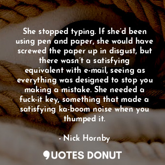 She stopped typing. If she’d been using pen and paper, she would have screwed the paper up in disgust, but there wasn’t a satisfying equivalent with e-mail, seeing as everything was designed to stop you making a mistake. She needed a fuck-it key, something that made a satisfying ka-boom noise when you thumped it.