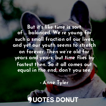 But it’s like time is sort of … balanced. We’re young for such a small fraction of our lives, and yet our youth seems to stretch on forever. Then we’re old for years and years, but time flies by fastest then. So it all comes out equal in the end, don’t you see.