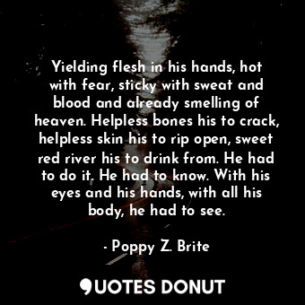 Yielding flesh in his hands, hot with fear, sticky with sweat and blood and already smelling of heaven. Helpless bones his to crack, helpless skin his to rip open, sweet red river his to drink from. He had to do it. He had to know. With his eyes and his hands, with all his body, he had to see.