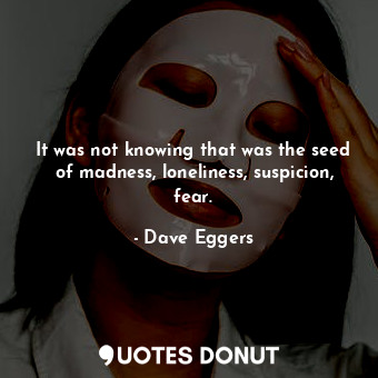 It was not knowing that was the seed of madness, loneliness, suspicion, fear.