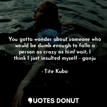 You gotta wonder about someone who would be dumb enough to fallo a person as crazy as him! wait, I think I just insulted myself - ganju