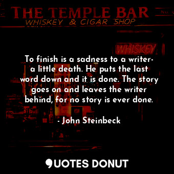 To finish is a sadness to a writer- a little death. He puts the last word down and it is done. The story goes on and leaves the writer behind, for no story is ever done.