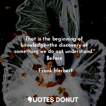 That is the beginning of knowledge—the discovery of something we do not understand.” Before