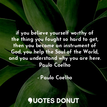 if you believe yourself worthy of the thing you fought so hard to get, then you become an instrument of God, you help the Soul of the World, and you understand why you are here. Paulo Coelho