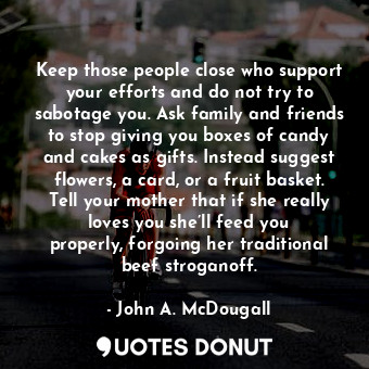 Keep those people close who support your efforts and do not try to sabotage you. Ask family and friends to stop giving you boxes of candy and cakes as gifts. Instead suggest flowers, a card, or a fruit basket. Tell your mother that if she really loves you she’ll feed you properly, forgoing her traditional beef stroganoff.