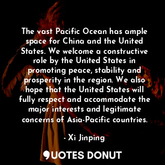 The vast Pacific Ocean has ample space for China and the United States. We welcome a constructive role by the United States in promoting peace, stability and prosperity in the region. We also hope that the United States will fully respect and accommodate the major interests and legitimate concerns of Asia-Pacific countries.