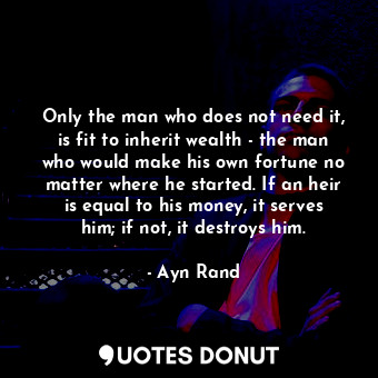 Only the man who does not need it, is fit to inherit wealth - the man who would make his own fortune no matter where he started. If an heir is equal to his money, it serves him; if not, it destroys him.