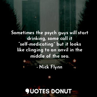 Sometimes the psych guys will start drinking, some call it “self-medicating” but it looks like clinging to an anvil in the middle of the sea.