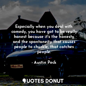 Especially when you deal with comedy, you have got to be really honest because it&#39;s the honesty and the spontaneity that causes people to chuckle, that catches people.