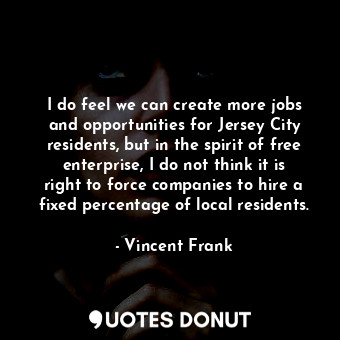 I do feel we can create more jobs and opportunities for Jersey City residents, but in the spirit of free enterprise, I do not think it is right to force companies to hire a fixed percentage of local residents.