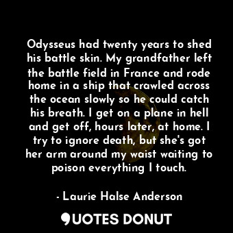 Odysseus had twenty years to shed his battle skin. My grandfather left the battle field in France and rode home in a ship that crawled across the ocean slowly so he could catch his breath. I get on a plane in hell and get off, hours later, at home. I try to ignore death, but she's got her arm around my waist waiting to poison everything I touch.