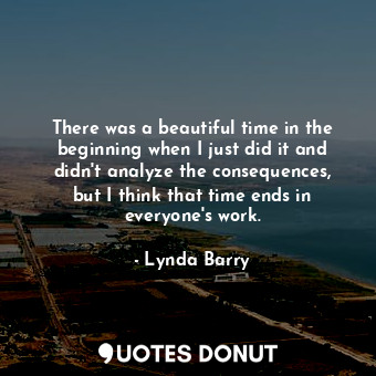 There was a beautiful time in the beginning when I just did it and didn&#39;t analyze the consequences, but I think that time ends in everyone&#39;s work.