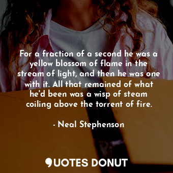 For a fraction of a second he was a yellow blossom of flame in the stream of light, and then he was one with it. All that remained of what he'd been was a wisp of steam coiling above the torrent of fire.