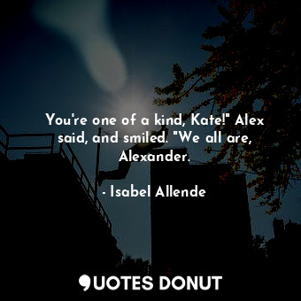 You're one of a kind, Kate!" Alex said, and smiled. "We all are, Alexander.
