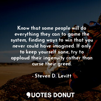 Know that some people will do everything they can to game the system, finding ways to win that you never could have imagined. If only to keep yourself sane, try to applaud their ingenuity rather than curse their greed.