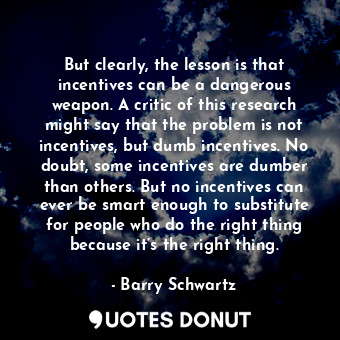 But clearly, the lesson is that incentives can be a dangerous weapon. A critic of this research might say that the problem is not incentives, but dumb incentives. No doubt, some incentives are dumber than others. But no incentives can ever be smart enough to substitute for people who do the right thing because it’s the right thing.