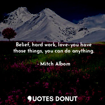 Belief, hard work, love–you have those things, you can do anything.