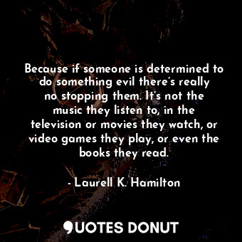 Because if someone is determined to do something evil there’s really no stopping them. It’s not the music they listen to, in the television or movies they watch, or video games they play, or even the books they read.