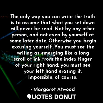 The only way you can write the truth is to assume that what you set down will never be read. Not by any other person, and not even by yourself at some later date. Otherwise you begin excusing yourself. You must see the writing as emerging like a long scroll of ink from the index finger of your right hand; you must see your left hand erasing it. Impossible, of course.