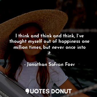 I think and think and think, I’ve thought myself out of happiness one million times, but never once into it.