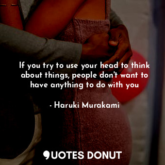 If you try to use your head to think about things, people don't want to have anything to do with you
