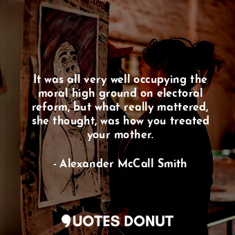 It was all very well occupying the moral high ground on electoral reform, but what really mattered, she thought, was how you treated your mother.