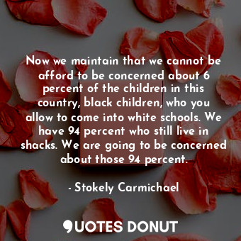 Now we maintain that we cannot be afford to be concerned about 6 percent of the children in this country, black children, who you allow to come into white schools. We have 94 percent who still live in shacks. We are going to be concerned about those 94 percent.