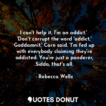 I can't help it, I'm an addict.'  'Don't corrupt the word 'addict,' Goddamnit,' Caro said. 'I'm fed up with everybody claiming they're addicted. You're just a ponderer, Sidda, that's all.