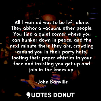 All I wanted was to be left alone. They abhor a vacuum, other people. You find a quiet corner where you can hunker down in peace, and the next minute there they are, crowding around you in their party hats, tooting their paper whistles in your face and insisting you get up and join in the knees-up.