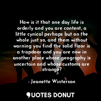 How is it that one day life is orderly and you are content, a little cynical perhaps but on the whole just so, and them without warning you find the solid floor is a trapdoor and you are now in another place whose geography is uncertain and whose customs are strange?