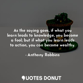 As the saying goes, if what you learn leads to knowledge, you become a fool; but if what you learn leads to action, you can become wealthy.