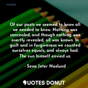  Of our pasts we seemed to know all we needed to know. Nothing was concealed, and... - Sena Jeter Naslund - Quotes Donut